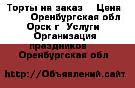 Торты на заказ. › Цена ­ 550 - Оренбургская обл., Орск г. Услуги » Организация праздников   . Оренбургская обл.